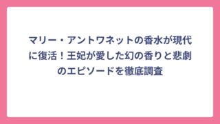 マリー・アントワネットの香水が現代に復活！王妃が愛した幻の香りと悲劇のエピソードを徹底調査