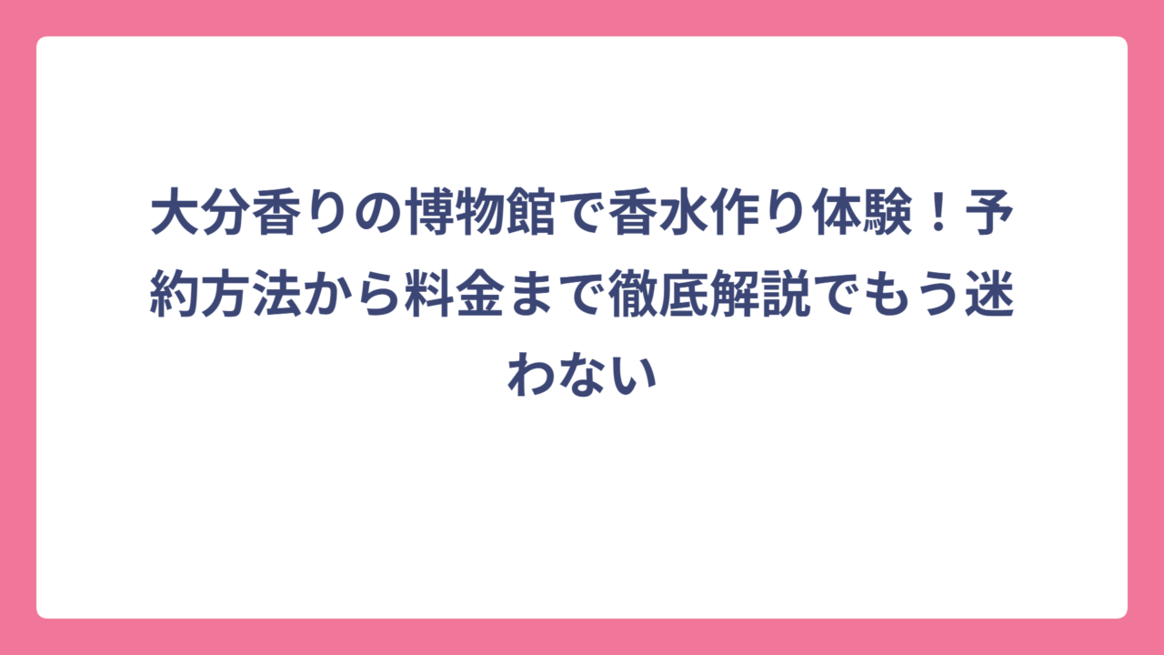 大分香りの博物館で香水作り体験！予約方法から料金まで徹底解説でもう迷わない