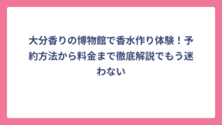 大分香りの博物館で香水作り体験！予約方法から料金まで徹底解説でもう迷わない
