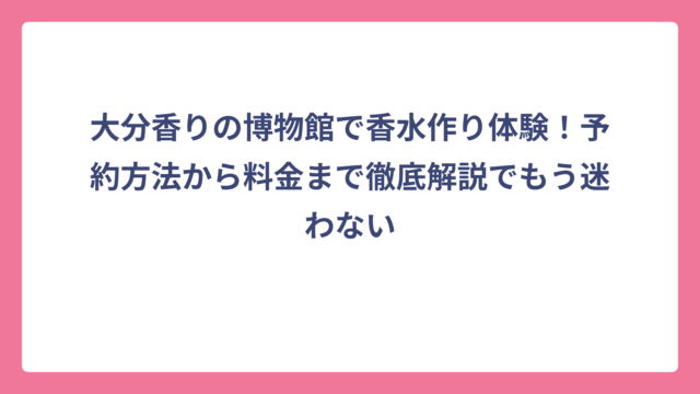 大分香りの博物館で香水作り体験！予約方法から料金まで徹底解説でもう迷わない