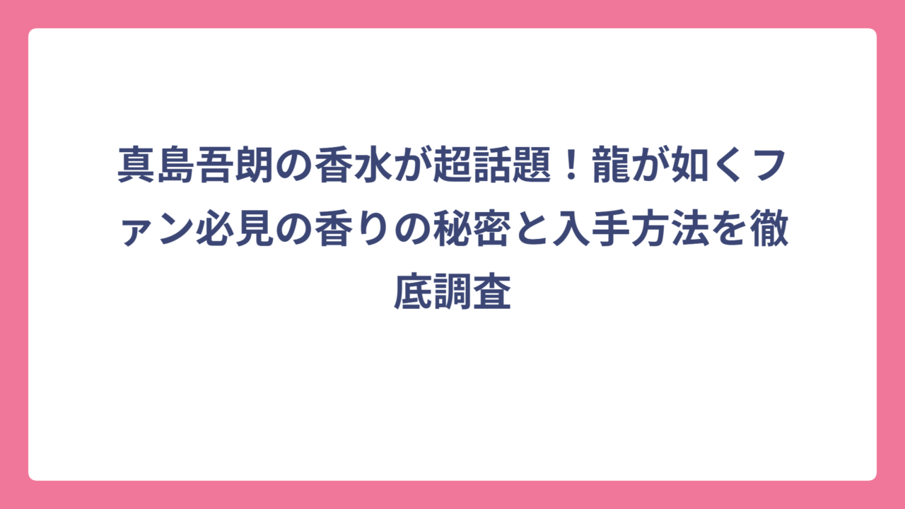 真島吾朗の香水が超話題！龍が如くファン必見の香りの秘密と入手方法を徹底調査