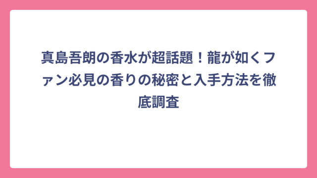 真島吾朗の香水が超話題！龍が如くファン必見の香りの秘密と入手方法を徹底調査