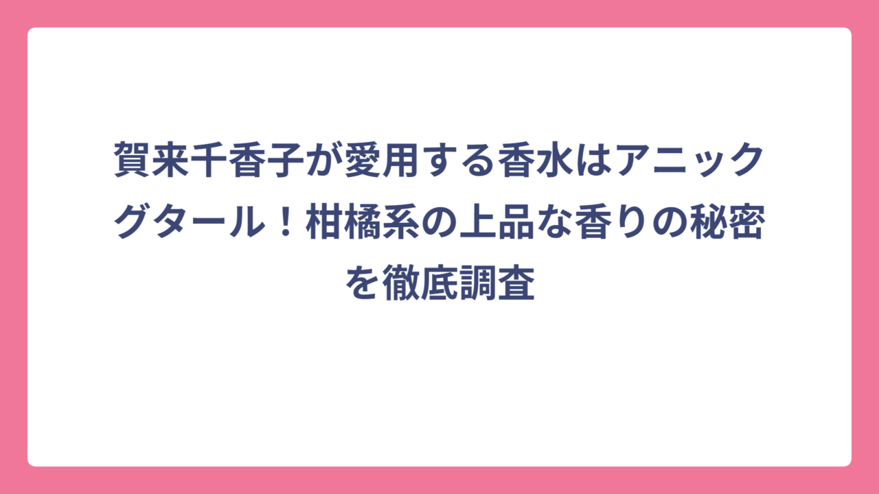 賀来千香子が愛用する香水はアニックグタール！柑橘系の上品な香りの秘密を徹底調査
