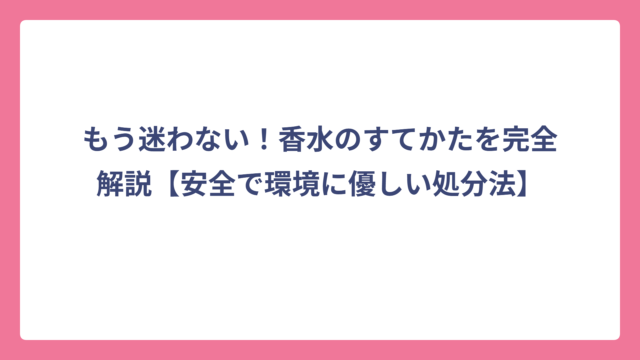 もう迷わない！香水のすてかたを完全解説【安全で環境に優しい処分法】