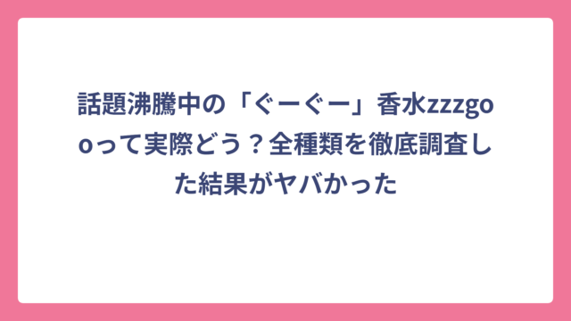 話題沸騰中の「ぐーぐー」香水zzzgooって実際どう？全種類を徹底調査した結果がヤバかった