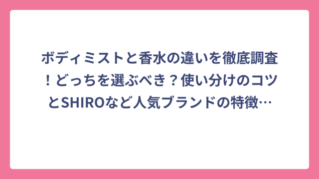 ボディミストと香水の違いを徹底調査！どっちを選ぶべき？使い分けのコツとSHIROなど人気ブランドの特徴まで完全ガイド