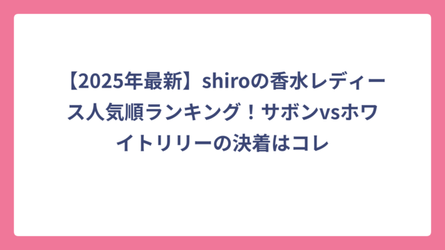 【2025年最新】shiroの香水レディース人気順ランキング！サボンvsホワイトリリーの決着はコレ