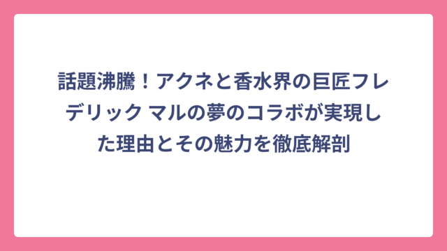 話題沸騰！アクネと香水界の巨匠フレデリック マルの夢のコラボが実現した理由とその魅力を徹底解剖