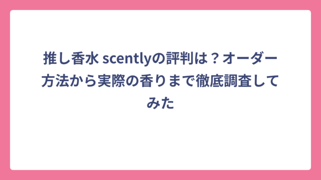 推し香水 scentlyの評判は？オーダー方法から実際の香りまで徹底調査してみた