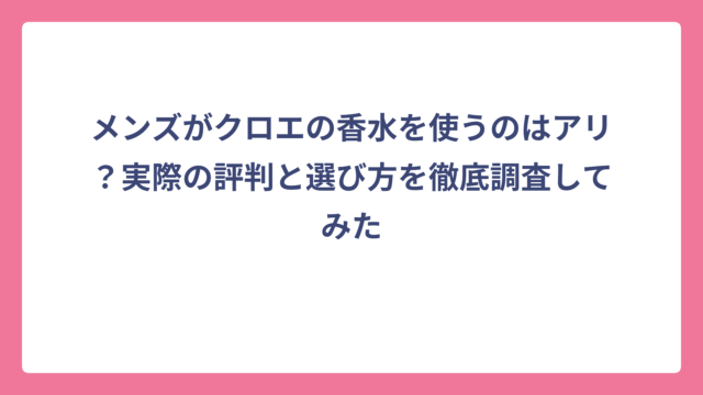 メンズがクロエの香水を使うのはアリ？実際の評判と選び方を徹底調査してみた