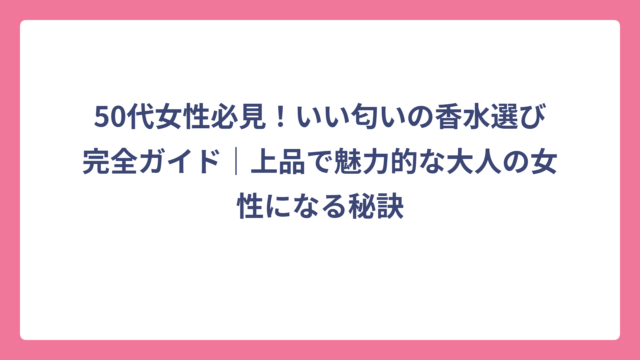 50代女性必見！いい匂いの香水選び完全ガイド｜上品で魅力的な大人の女性になる秘訣