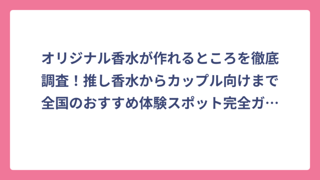 オリジナル香水が作れるところを徹底調査！推し香水からカップル向けまで全国のおすすめ体験スポット完全ガイド