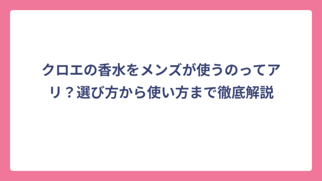 クロエの香水をメンズが使うのってアリ？選び方から使い方まで徹底解説
