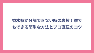 香水瓶が分解できない時の裏技！誰でもできる簡単な方法とプロ直伝のコツ