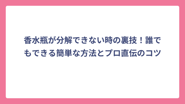 香水瓶が分解できない時の裏技！誰でもできる簡単な方法とプロ直伝のコツ
