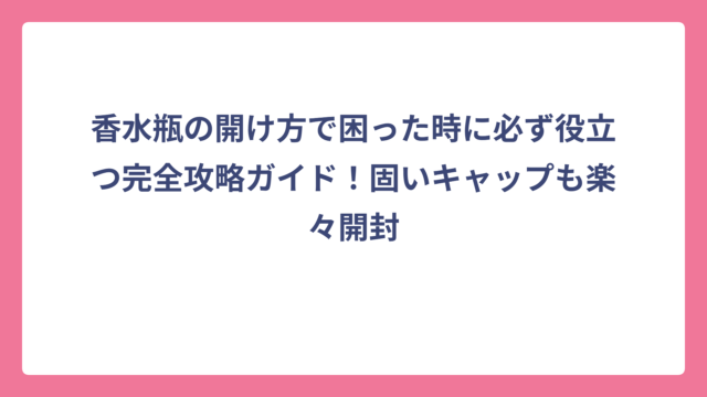 香水瓶の開け方で困った時に必ず役立つ完全攻略ガイド！固いキャップも楽々開封