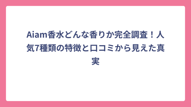 Aiam香水どんな香りか完全調査！人気7種類の特徴と口コミから見えた真実