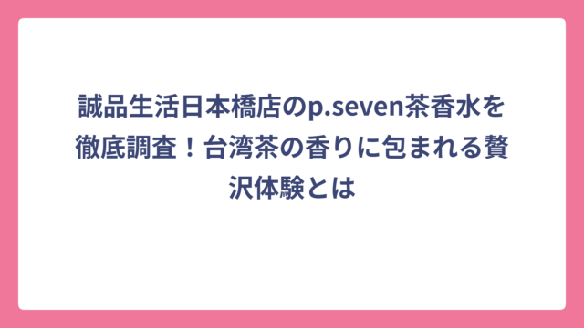 誠品生活日本橋店のp.seven茶香水を徹底調査！台湾茶の香りに包まれる贅沢体験とは