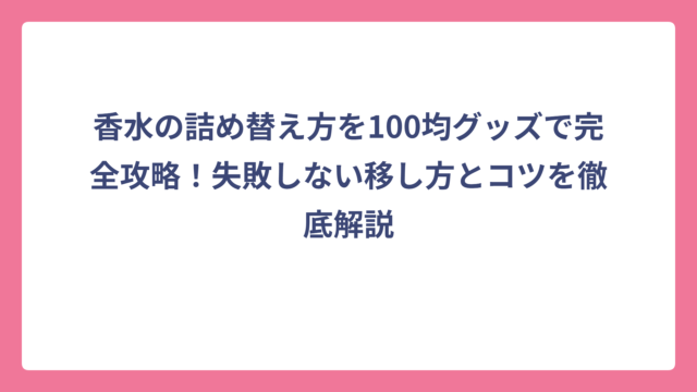 香水の詰め替え方を100均グッズで完全攻略！失敗しない移し方とコツを徹底解説