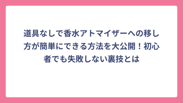 道具なしで香水アトマイザーへの移し方が簡単にできる方法を大公開！初心者でも失敗しない裏技とは