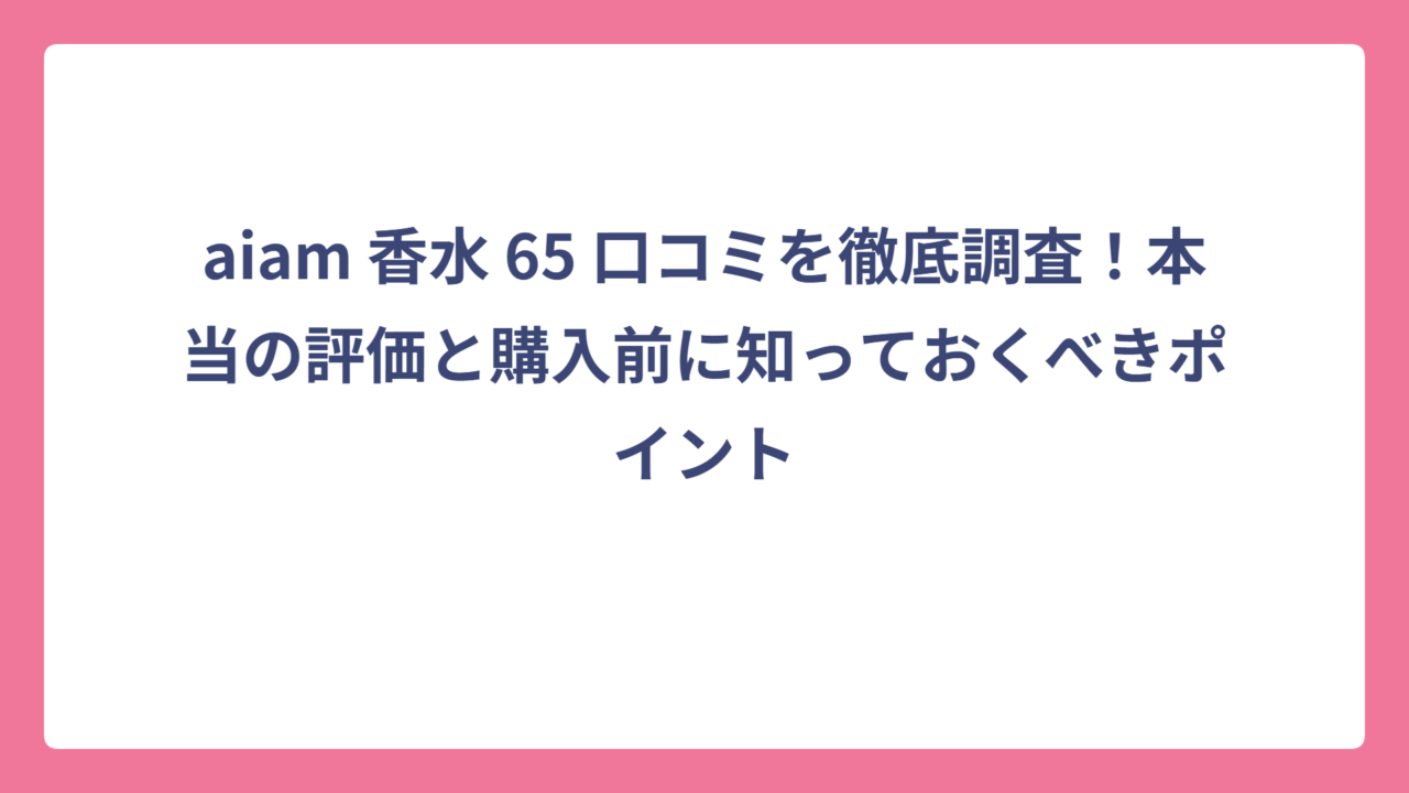 aiam 香水 65 口コミを徹底調査！本当の評価と購入前に知っておくべきポイント