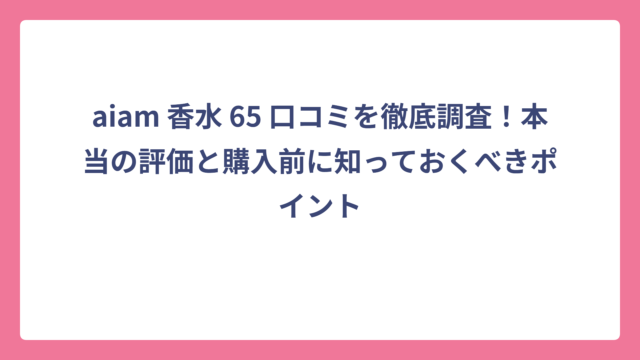 aiam 香水 65 口コミを徹底調査！本当の評価と購入前に知っておくべきポイント