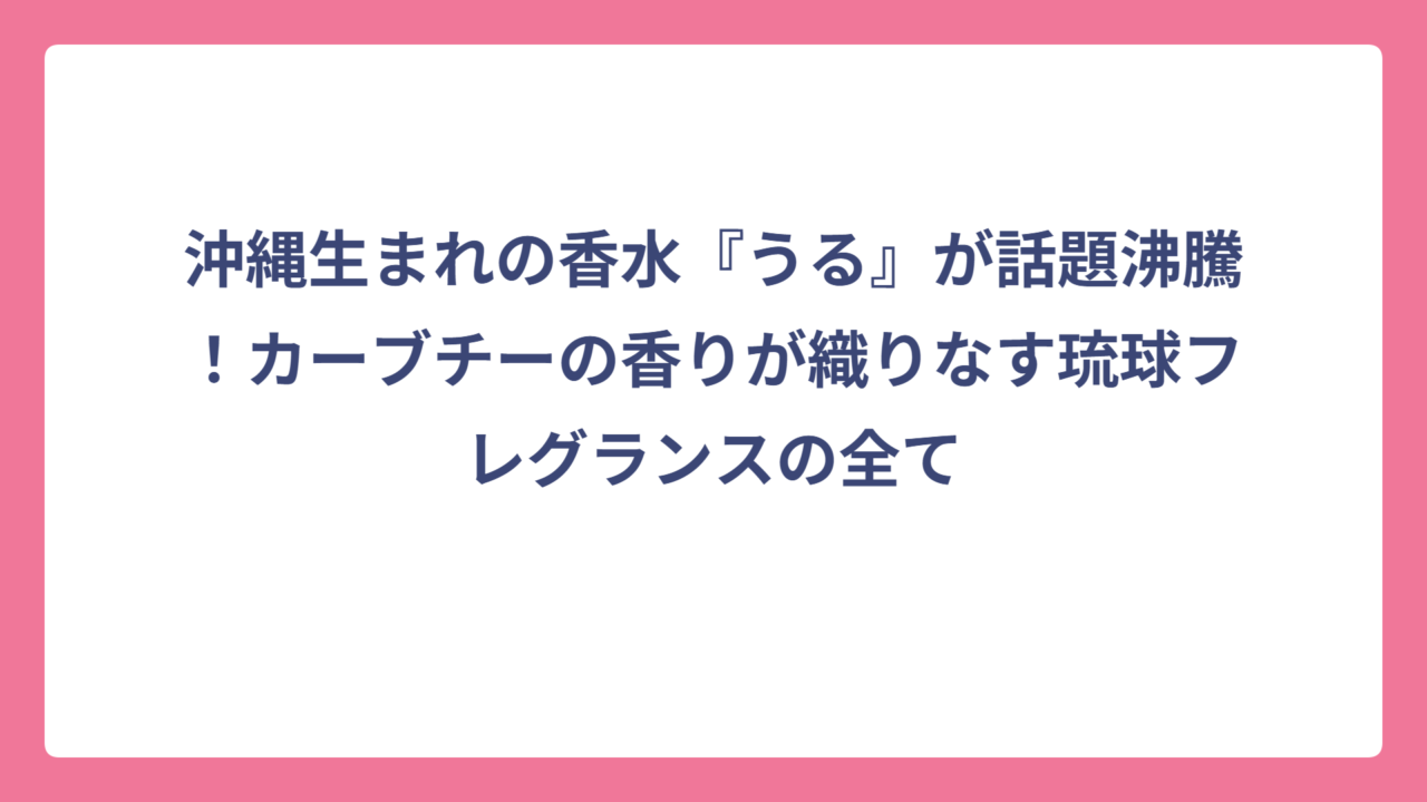 沖縄生まれの香水『うる』が話題沸騰！カーブチーの香りが織りなす琉球フレグランスの全て