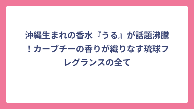 沖縄生まれの香水『うる』が話題沸騰！カーブチーの香りが織りなす琉球フレグランスの全て