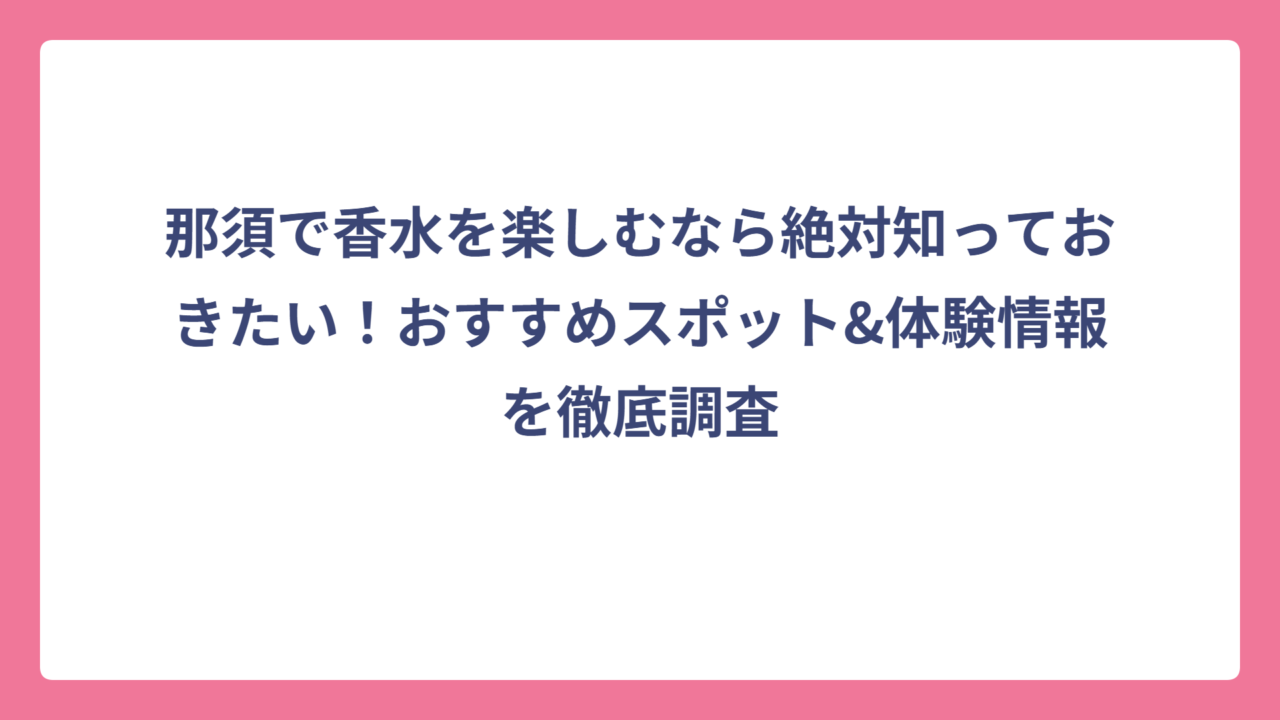 那須で香水を楽しむなら絶対知っておきたい！おすすめスポット&体験情報を徹底調査