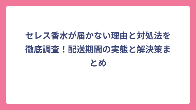 セレス香水が届かない理由と対処法を徹底調査！配送期間の実態と解決策まとめ