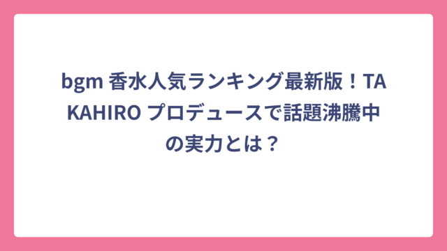 bgm 香水人気ランキング最新版！TAKAHIRO プロデュースで話題沸騰中の実力とは？