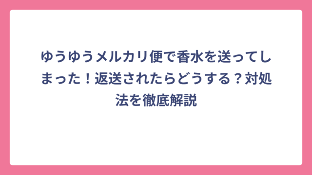 ゆうゆうメルカリ便で香水を送ってしまった！返送されたらどうする？対処法を徹底解説