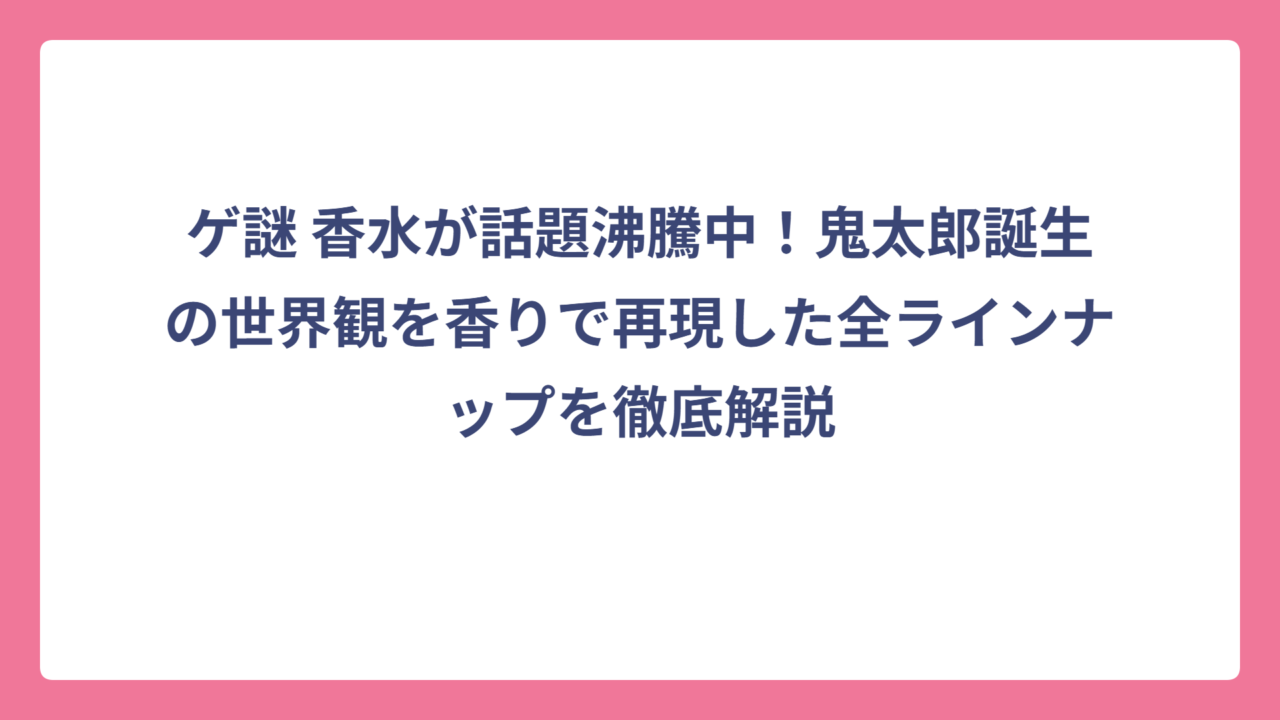 ゲ謎 香水が話題沸騰中！鬼太郎誕生の世界観を香りで再現した全ラインナップを徹底解説