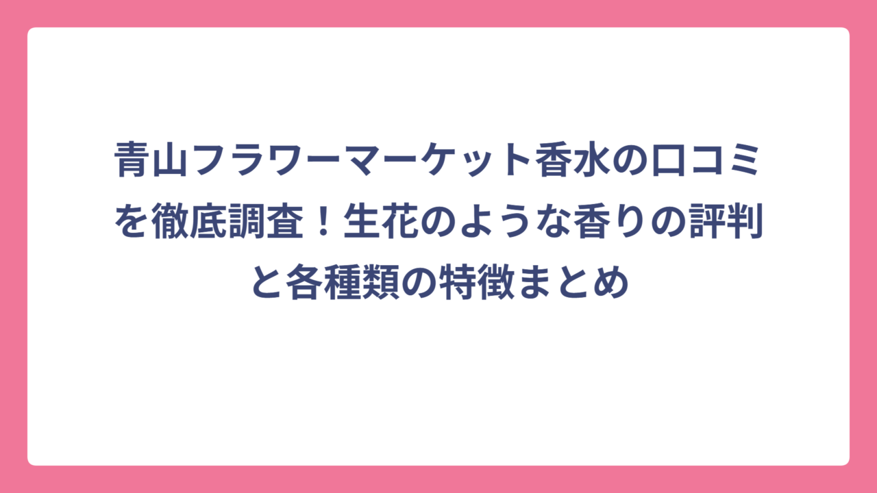 青山フラワーマーケット香水の口コミを徹底調査！生花のような香りの評判と各種類の特徴まとめ