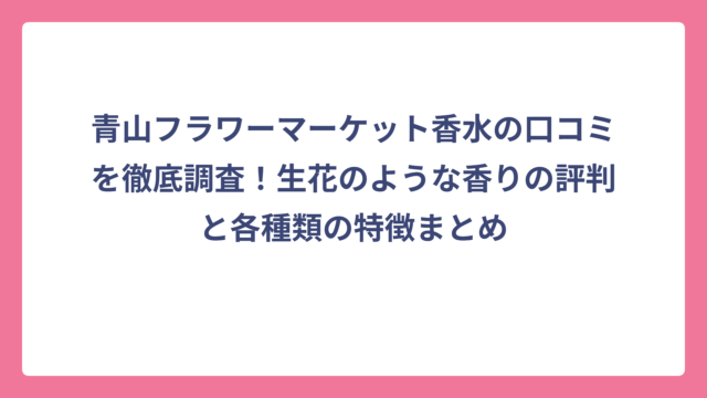 青山フラワーマーケット香水の口コミを徹底調査！生花のような香りの評判と各種類の特徴まとめ