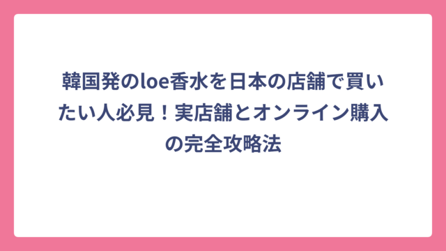 韓国発のloe香水を日本の店舗で買いたい人必見！実店舗とオンライン購入の完全攻略法