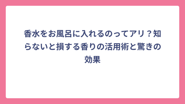 香水をお風呂に入れるのってアリ？知らないと損する香りの活用術と驚きの効果