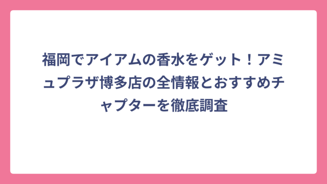 福岡でアイアムの香水をゲット！アミュプラザ博多店の全情報とおすすめチャプターを徹底調査