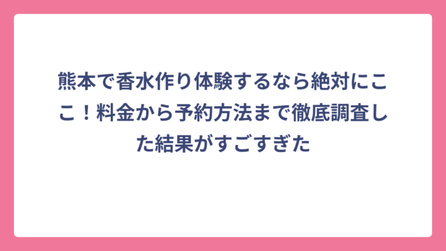 熊本で香水作り体験するなら絶対にここ！料金から予約方法まで徹底調査した結果がすごすぎた