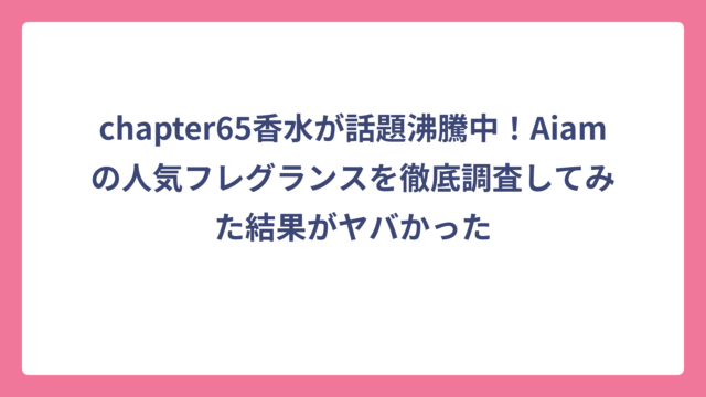 chapter65香水が話題沸騰中！Aiamの人気フレグランスを徹底調査してみた結果がヤバかった