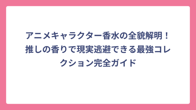 アニメキャラクター香水の全貌解明！推しの香りで現実逃避できる最強コレクション完全ガイド