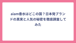 aiam香水はどこの国？日本発ブランドの真実と人気の秘密を徹底調査してみた
