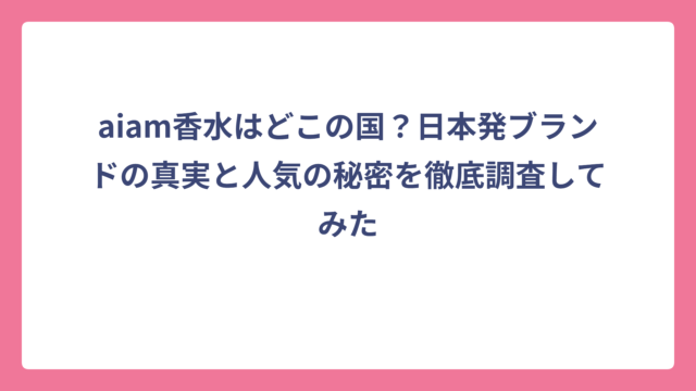 aiam香水はどこの国？日本発ブランドの真実と人気の秘密を徹底調査してみた