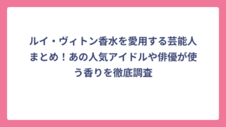 ルイ・ヴィトン香水を愛用する芸能人まとめ！あの人気アイドルや俳優が使う香りを徹底調査
