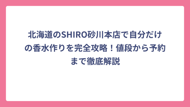 北海道のSHIRO砂川本店で自分だけの香水作りを完全攻略！値段から予約まで徹底解説
