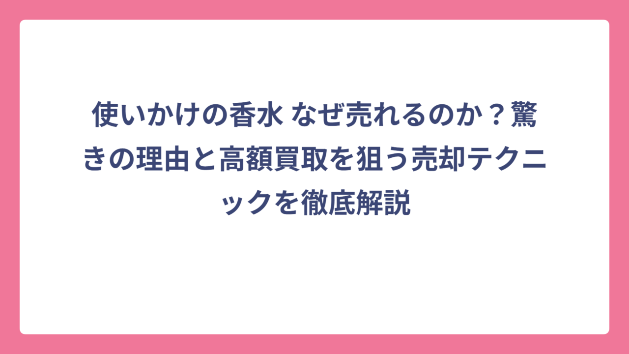 使いかけの香水 なぜ売れるのか？驚きの理由と高額買取を狙う売却テクニックを徹底解説