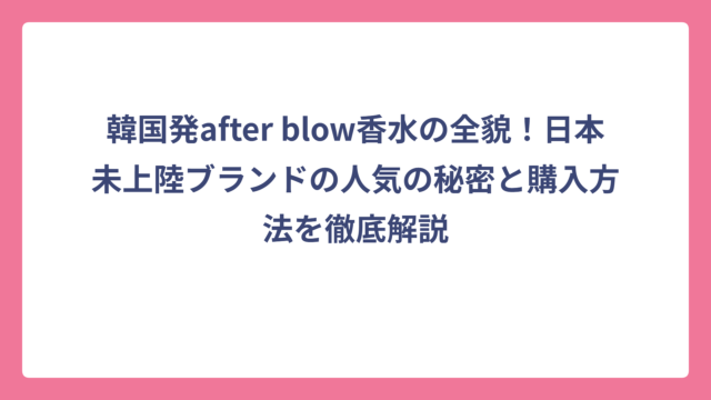 韓国発after blow香水の全貌！日本未上陸ブランドの人気の秘密と購入方法を徹底解説