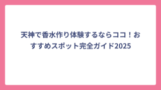 天神で香水作り体験するならココ！おすすめスポット完全ガイド2025