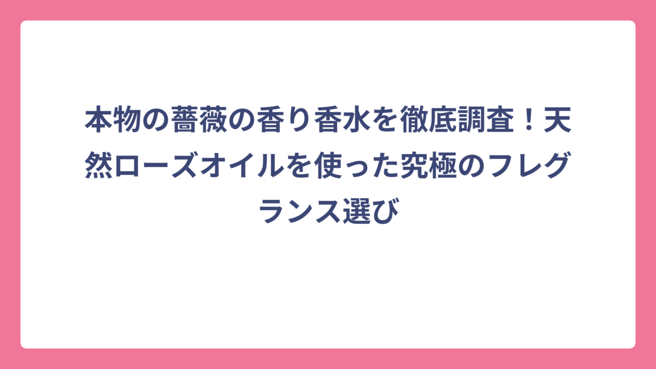 本物の薔薇の香り香水を徹底調査！天然ローズオイルを使った究極のフレグランス選び