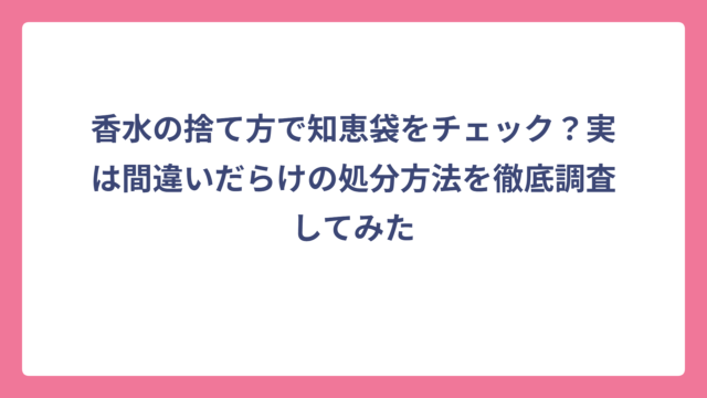 香水の捨て方で知恵袋をチェック？実は間違いだらけの処分方法を徹底調査してみた